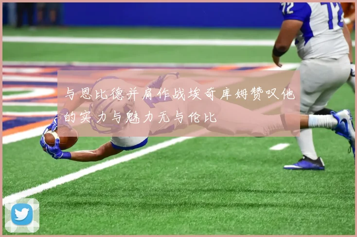 与恩比德并肩作战埃奇库姆赞叹他的实力与魅力无与伦比
