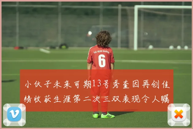小伙子未来可期13号秀奎因再创佳绩收获生涯第二次三双表现令人瞩目