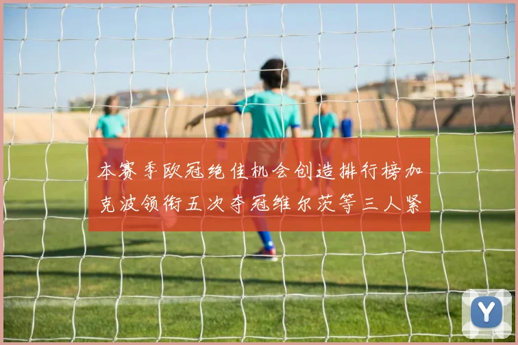 本赛季欧冠绝佳机会创造排行榜加克波领衔五次夺冠维尔茨等三人紧随其后