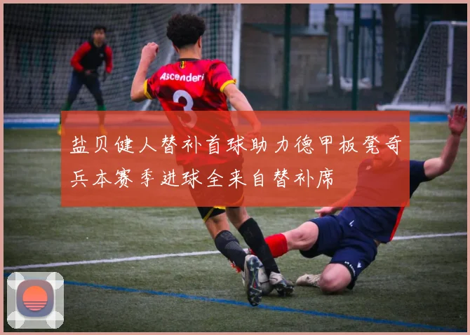 盐贝健人替补首球助力德甲板凳奇兵本赛季进球全来自替补席