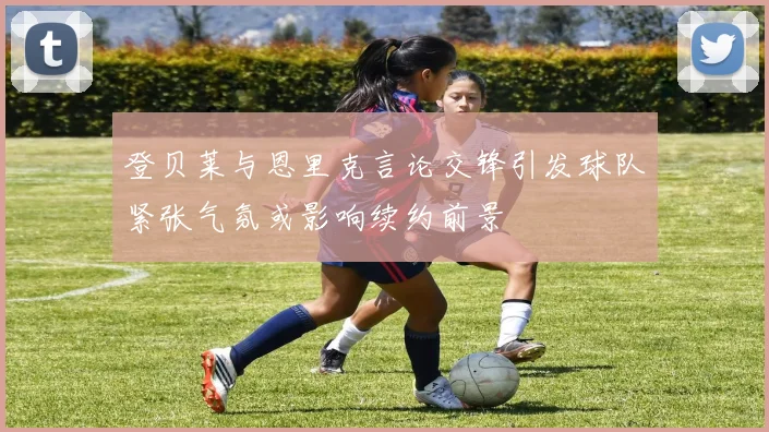登贝莱与恩里克言论交锋引发球队紧张气氛或影响续约前景