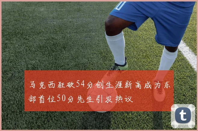 马克西狂砍54分创生涯新高成为东部首位50分先生引发热议