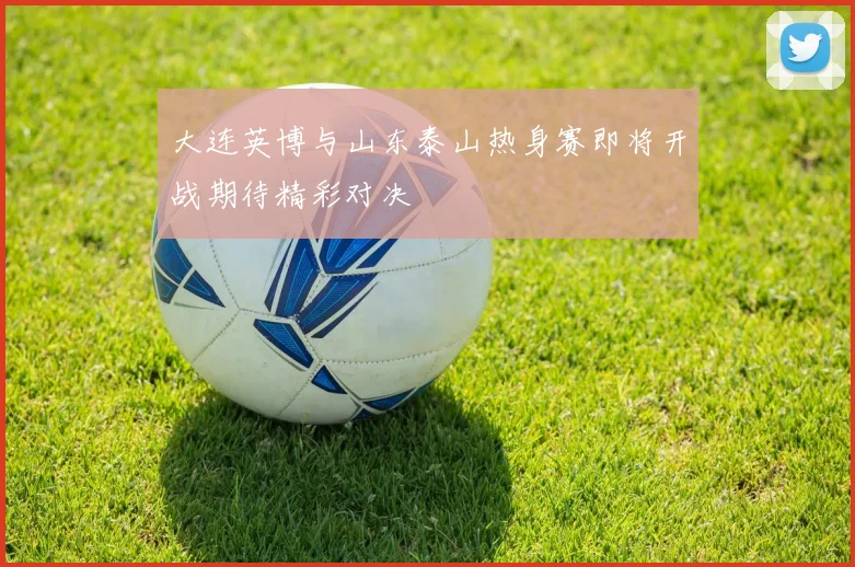 大连英博与山东泰山热身赛即将开战期待精彩对决