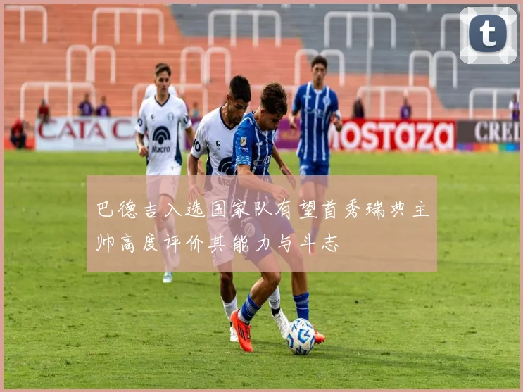 巴德吉入选国家队有望首秀瑞典主帅高度评价其能力与斗志