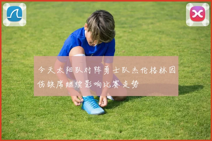 今天太阳队对阵勇士队杰伦格林因伤缺席继续影响比赛走势