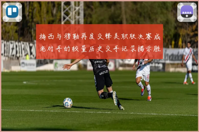 梅西与穆勒再度交锋美职联决赛成老对手的较量历史交手记录揭示胜负关系