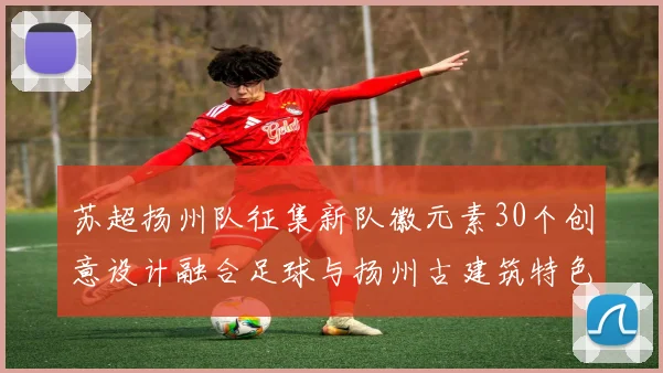 苏超扬州队征集新队徽元素30个创意设计融合足球与扬州古建筑特色