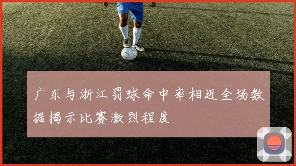 广东与浙江罚球命中率相近全场数据揭示比赛激烈程度