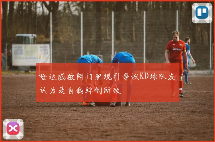 哈达威被阿门犯规引争议KD称队友认为是自我绊倒所致