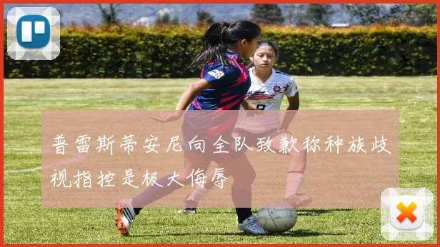 普雷斯蒂安尼向全队致歉称种族歧视指控是极大侮辱