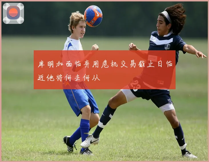 库明加面临弃用危机交易截止日临近他将何去何从
