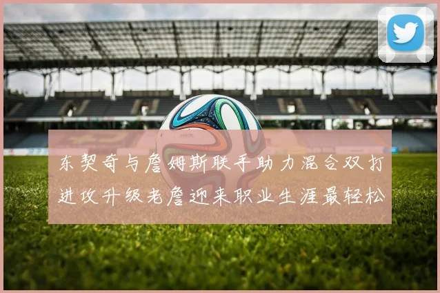 东契奇与詹姆斯联手助力混合双打进攻升级老詹迎来职业生涯最轻松赛季