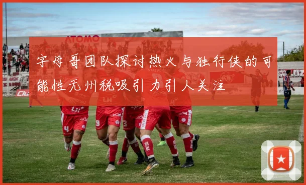 字母哥团队探讨热火与独行侠的可能性无州税吸引力引人关注