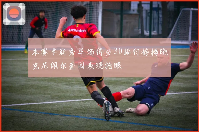 本赛季新秀单场得分30排行榜揭晓克尼佩尔奎因表现抢眼