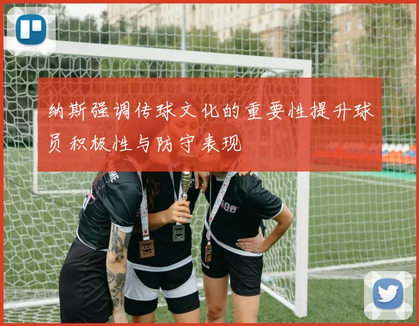 纳斯强调传球文化的重要性提升球员积极性与防守表现
