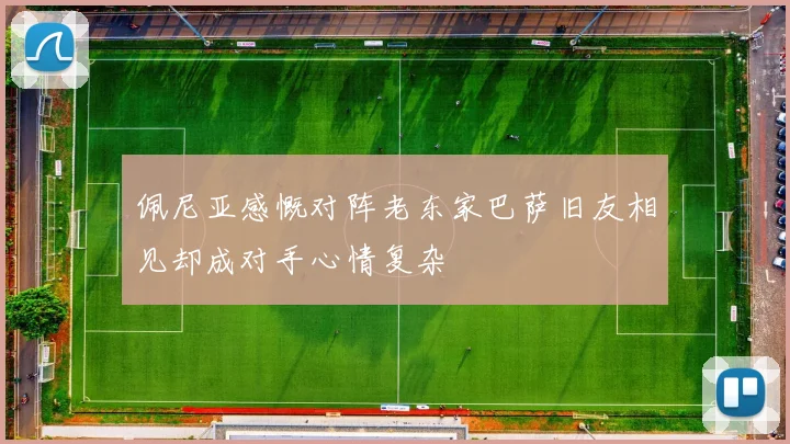 佩尼亚感慨对阵老东家巴萨旧友相见却成对手心情复杂