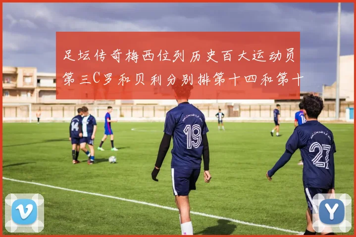 足坛传奇梅西位列历史百大运动员第三C罗和贝利分别排第十四和第十八