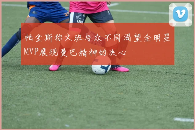 帕金斯称文班与众不同渴望全明星MVP展现曼巴精神的决心