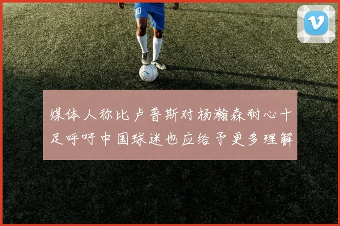 媒体人称比卢普斯对杨瀚森耐心十足呼吁中国球迷也应给予更多理解与支持