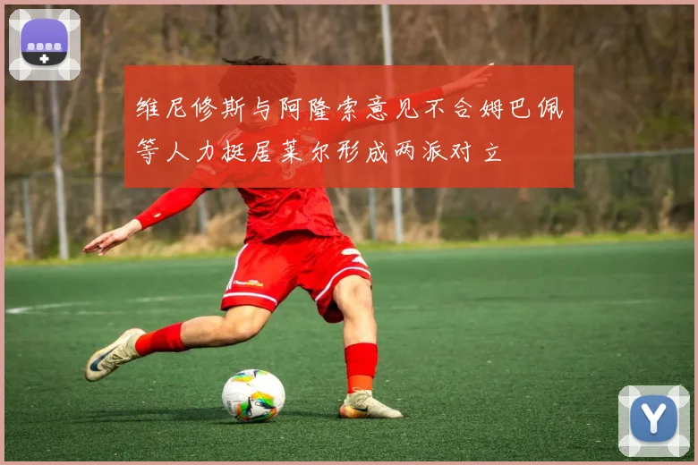维尼修斯与阿隆索意见不合姆巴佩等人力挺居莱尔形成两派对立