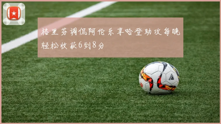 格里芬调侃阿伦乐享哈登助攻每晚轻松收获6到8分