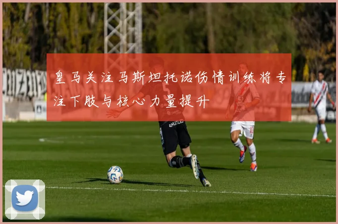 皇马关注马斯坦托诺伤情训练将专注下肢与核心力量提升