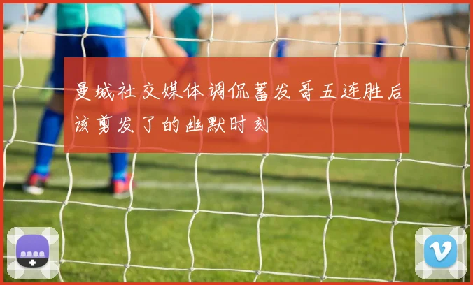 曼城社交媒体调侃蓄发哥五连胜后该剪发了的幽默时刻