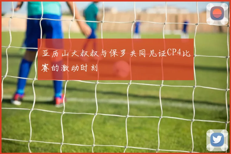 亚历山大叔叔与保罗共同见证CP4比赛的激动时刻