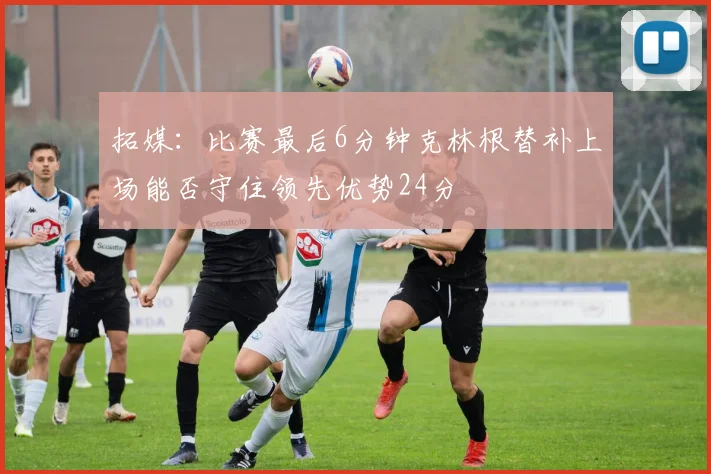 拓媒：比赛最后6分钟克林根替补上场能否守住领先优势24分
