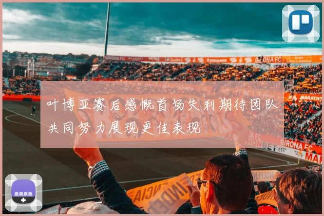 叶博亚赛后感慨首场失利期待团队共同努力展现更佳表现