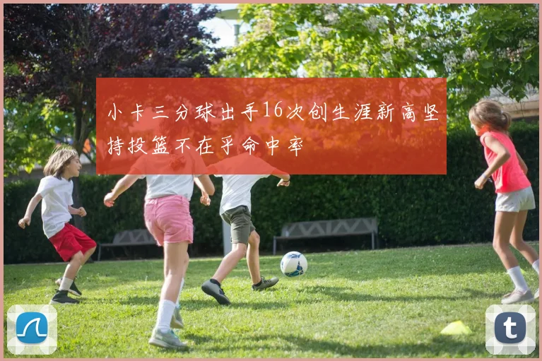 小卡三分球出手16次创生涯新高坚持投篮不在乎命中率