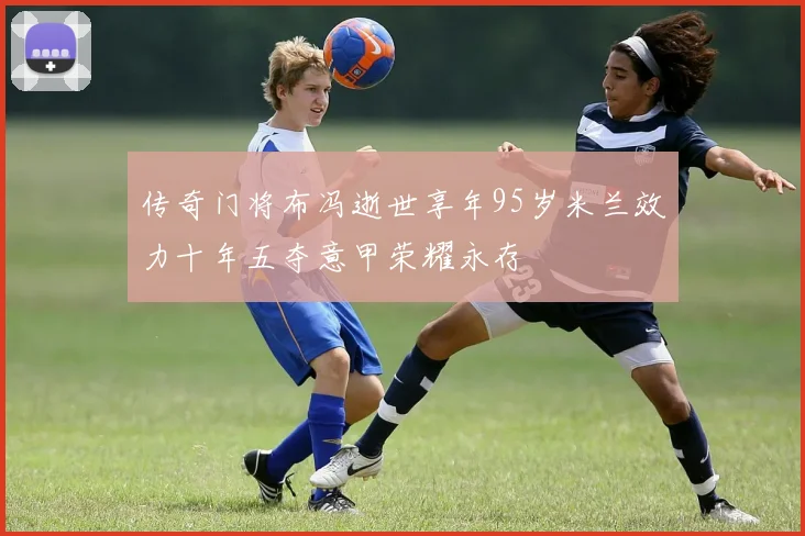 传奇门将布冯逝世享年95岁米兰效力十年五夺意甲荣耀永存