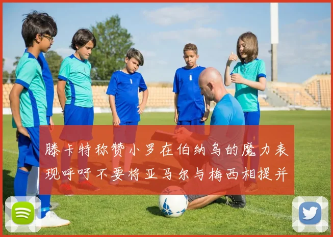 滕卡特称赞小罗在伯纳乌的魔力表现呼吁不要将亚马尔与梅西相提并论