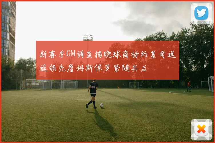 新赛季GM调查揭晓球商榜约基奇遥遥领先詹姆斯保罗紧随其后