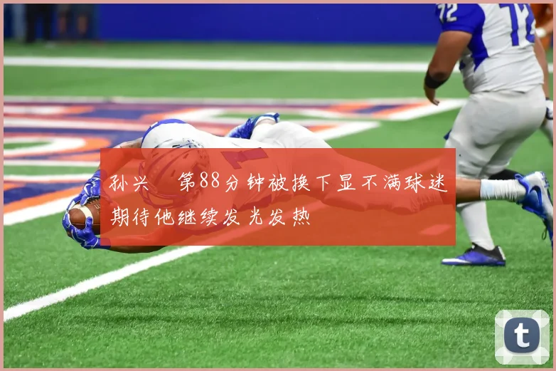 孙兴慜第88分钟被换下显不满球迷期待他继续发光发热