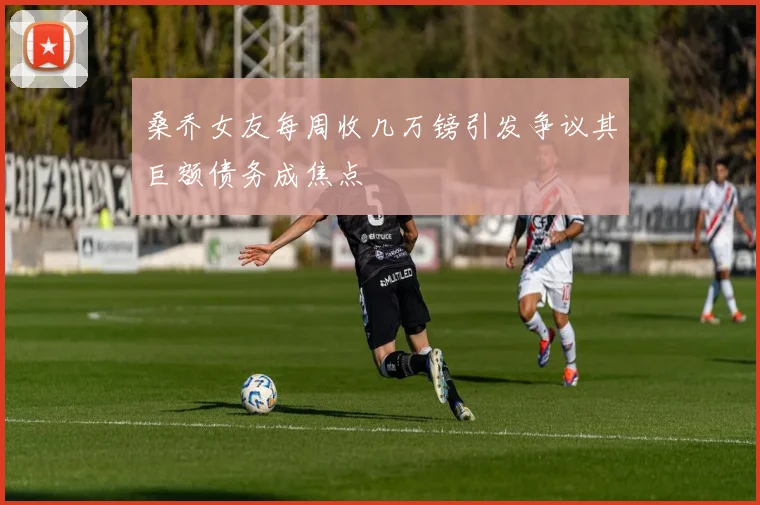 桑乔女友每周收几万镑引发争议其巨额债务成焦点